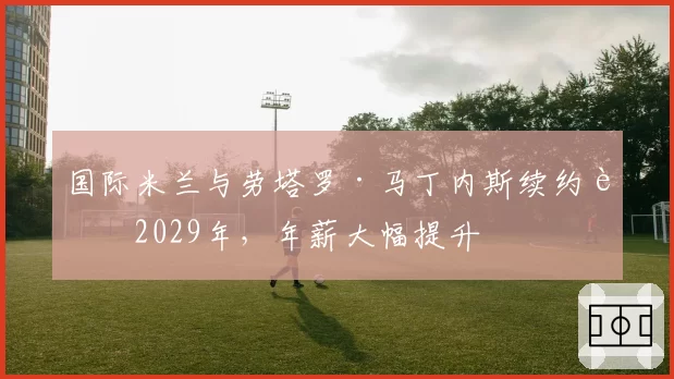国际米兰与劳塔罗·马丁内斯续约至2029年，年薪大幅提升