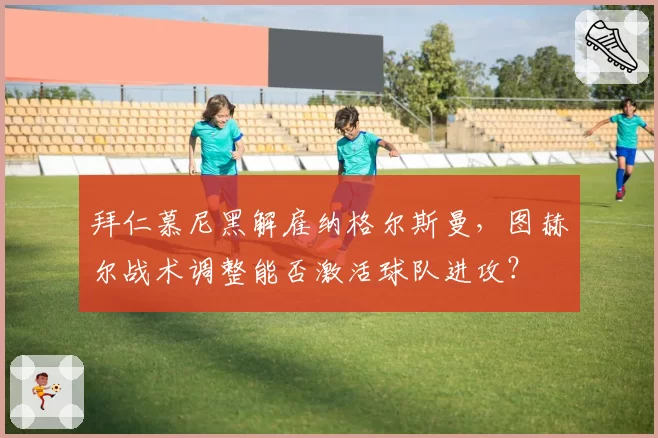 拜仁慕尼黑解雇纳格尔斯曼，图赫尔战术调整能否激活球队进攻？