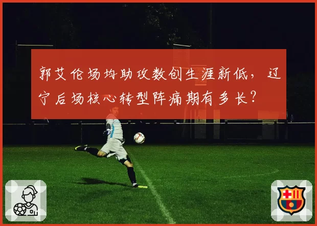 郭艾伦场均助攻数创生涯新低,辽宁后场核心转型阵痛期有多长?