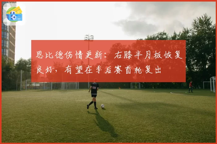 恩比德伤情更新:右膝半月板恢复良好,有望在季后赛首轮复出