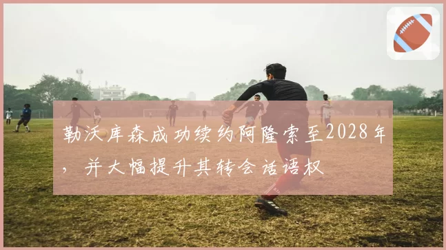 勒沃库森成功续约阿隆索至2028年,并大幅提升其转会话语权