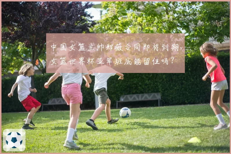 中国女篮主帅郑薇合同即将到期，女篮世界杯亚军班底能留住吗？