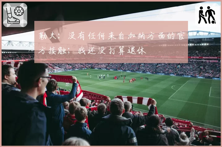 勒夫:没有任何来自加纳方面的官方接触;我还没打算退休