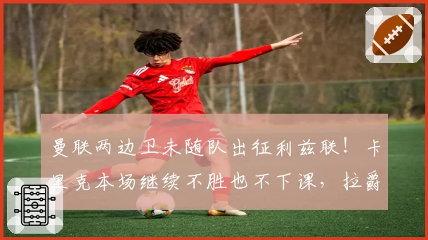 曼联两边卫未随队出征利兹联!卡里克本场继续不胜也不下课,拉爵有顾虑