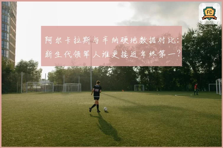 阿尔卡拉斯与辛纳硬地数据对比：新生代领军人谁更接近年终第一？