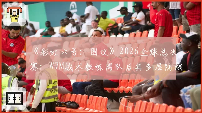 《彩虹六号：围攻》2026全球总决赛：W7M战术教练离队后其多层防线体系存续性分析