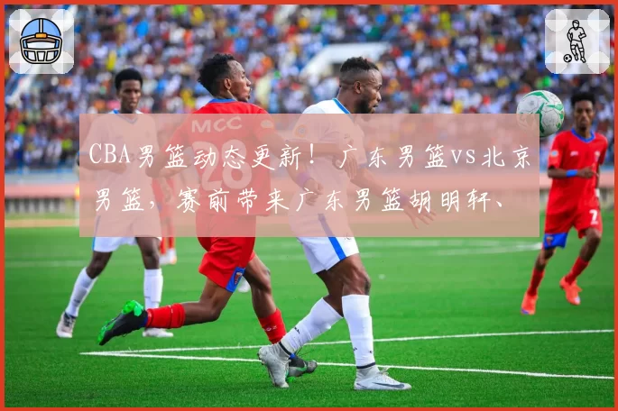 CBA男篮动态更新！广东男篮vs北京男篮，赛前带来广东男篮胡明轩、奎因、徐杰以及北京男篮赵睿最新消息