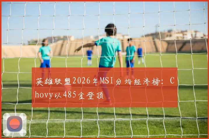 英雄联盟2026年MSI分均经济榜:Chovy以485金登顶