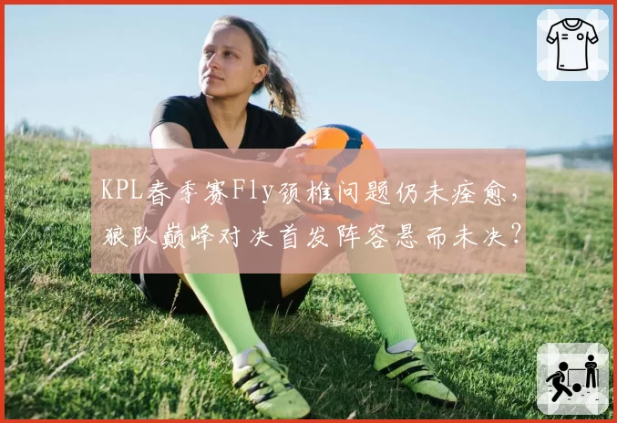 KPL春季赛Fly颈椎问题仍未痊愈，狼队巅峰对决首发阵容悬而未决？