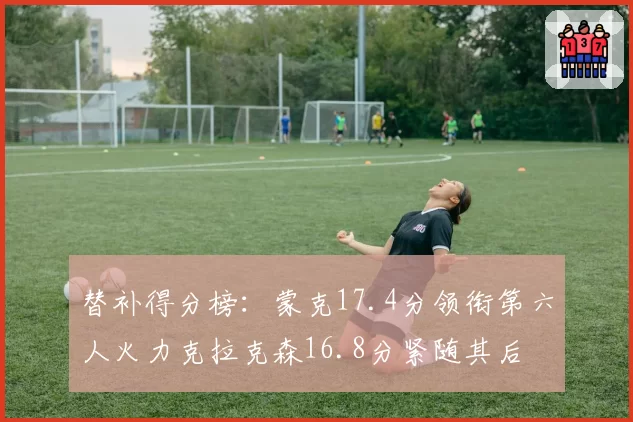 替补得分榜:蒙克17.4分领衔第六人火力克拉克森16.8分紧随其后
