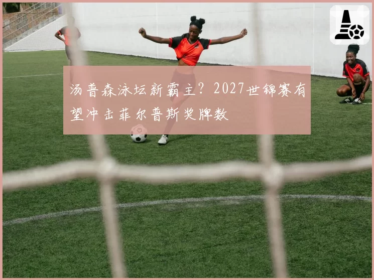 汤普森泳坛新霸主？2027世锦赛有望冲击菲尔普斯奖牌数