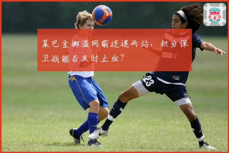 莱巴金娜温网前连退两站，积分保卫战能否及时止血？