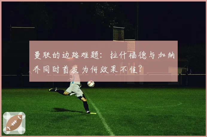 曼联的边路难题:拉什福德与加纳乔同时首发为何效果不佳?