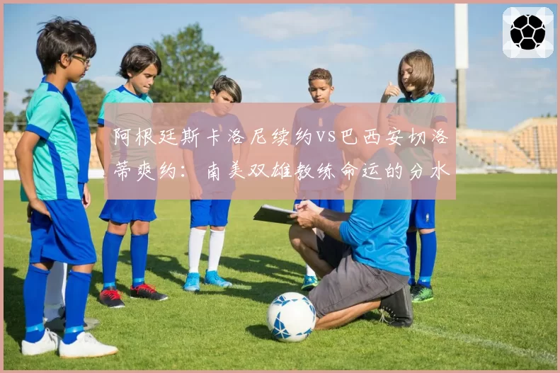 阿根廷斯卡洛尼续约vs巴西安切洛蒂爽约：南美双雄教练命运的分水岭