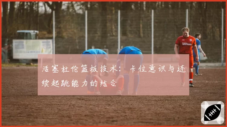 活塞杜伦篮板技术:卡位意识与连续起跳能力的结合