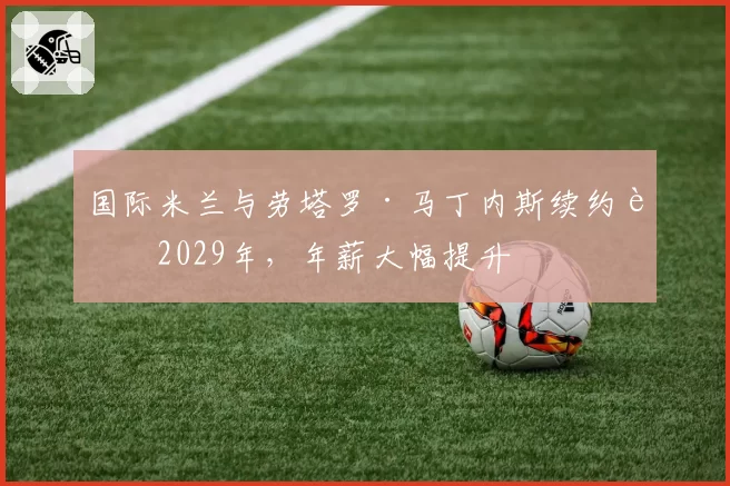 国际米兰与劳塔罗·马丁内斯续约至2029年,年薪大幅提升