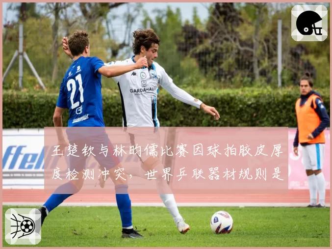 王楚钦与林昀儒比赛因球拍胶皮厚度检测冲突,世界乒联器材规则是否该更新?