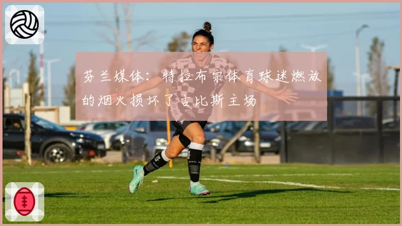 芬兰媒体:特拉布宗体育球迷燃放的烟火损坏了古比斯主场