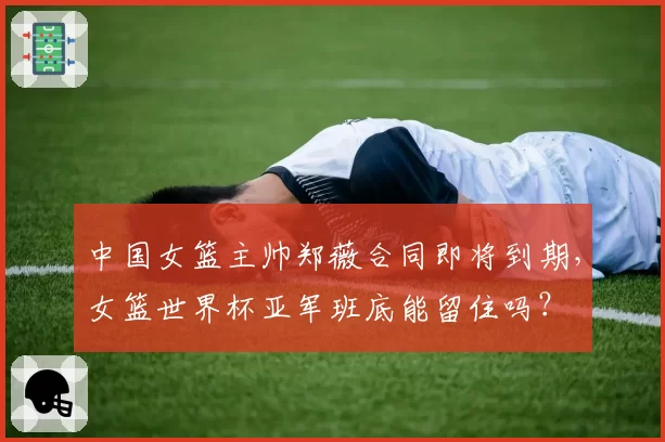 中国女篮主帅郑薇合同即将到期，女篮世界杯亚军班底能留住吗？
