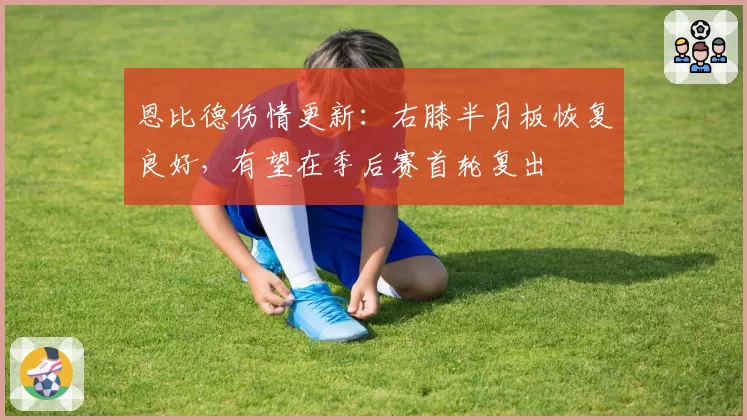 恩比德伤情更新：右膝半月板恢复良好，有望在季后赛首轮复出