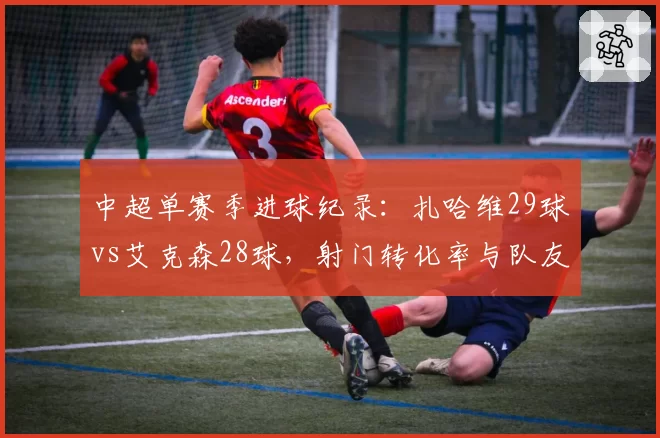 中超单赛季进球纪录:扎哈维29球vs艾克森28球,射门转化率与队友助攻分布拆解