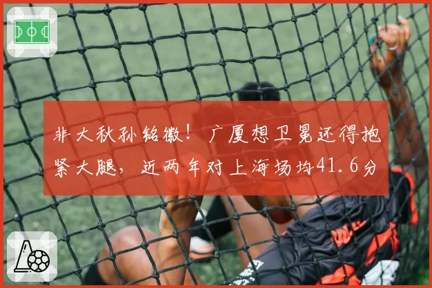 非大秋孙铭徽!广厦想卫冕还得抱紧大腿,近两年对上海场均41.6分