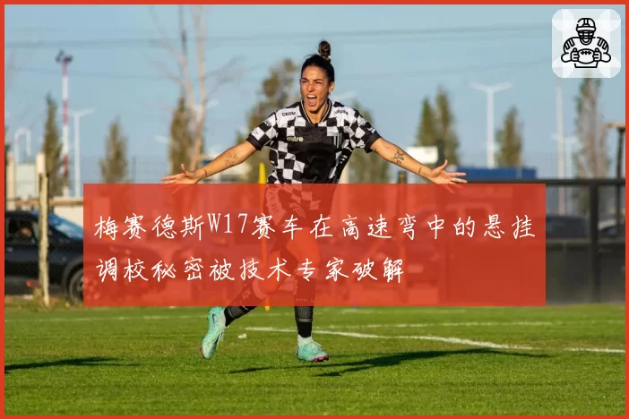 梅赛德斯W17赛车在高速弯中的悬挂调校秘密被技术专家破解