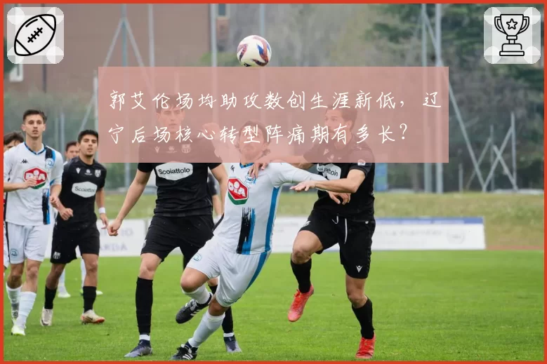 郭艾伦场均助攻数创生涯新低，辽宁后场核心转型阵痛期有多长？
