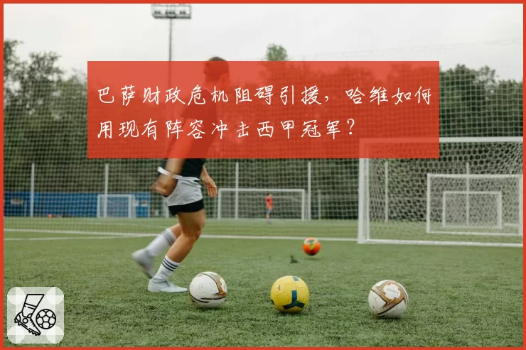 巴萨财政危机阻碍引援，哈维如何用现有阵容冲击西甲冠军？