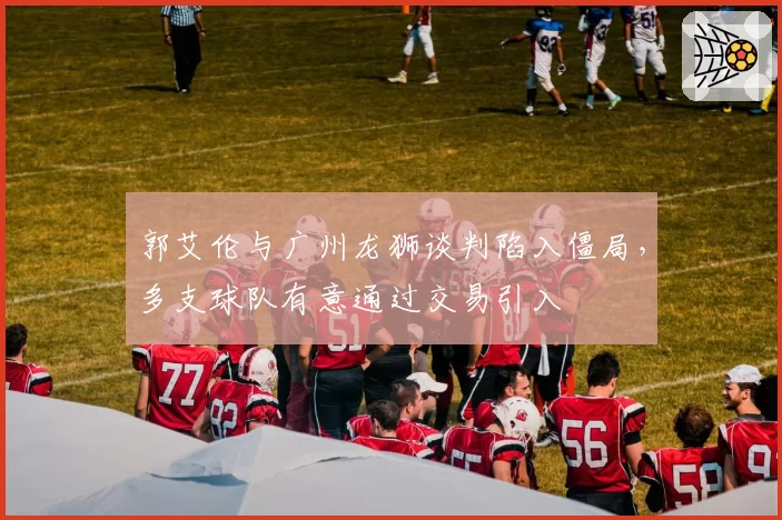 郭艾伦与广州龙狮谈判陷入僵局,多支球队有意通过交易引入