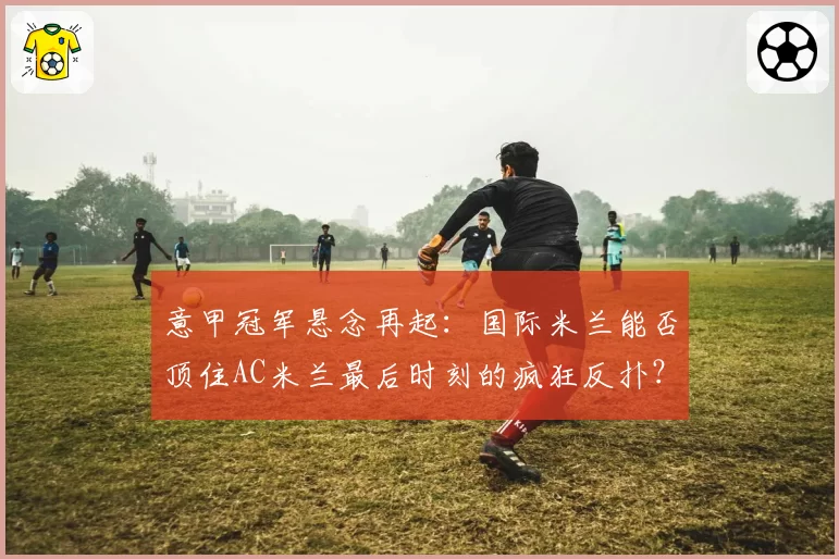 意甲冠军悬念再起：国际米兰能否顶住AC米兰最后时刻的疯狂反扑？