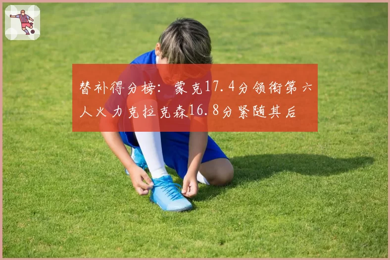 替补得分榜:蒙克17.4分领衔第六人火力克拉克森16.8分紧随其后