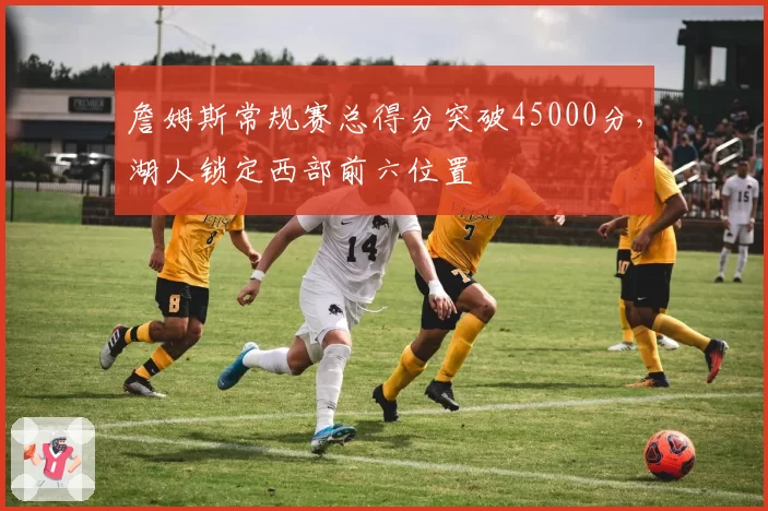 詹姆斯常规赛总得分突破45000分，湖人锁定西部前六位置