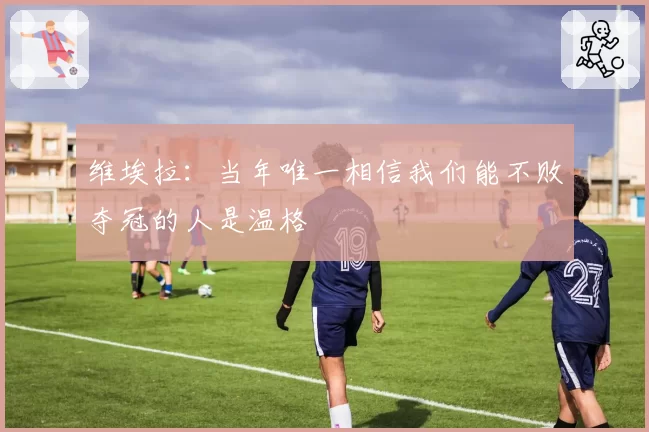 维埃拉:当年唯一相信我们能不败夺冠的人是温格