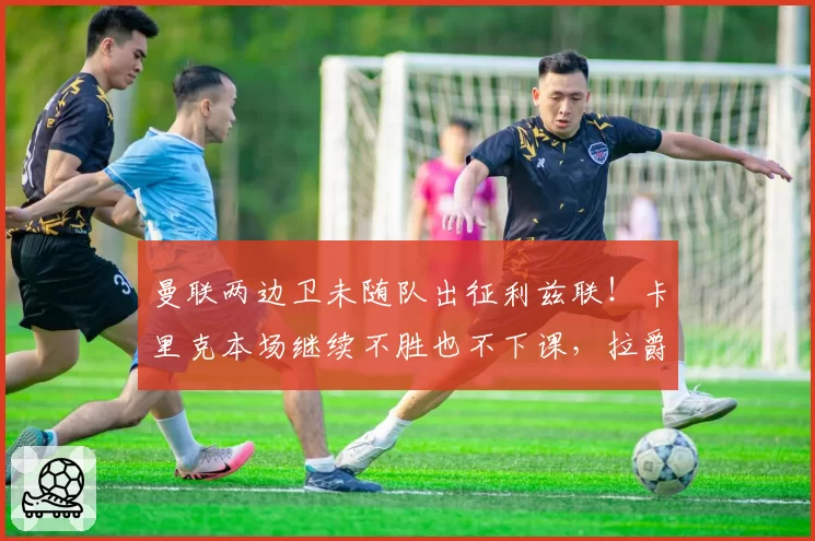 曼联两边卫未随队出征利兹联!卡里克本场继续不胜也不下课,拉爵有顾虑