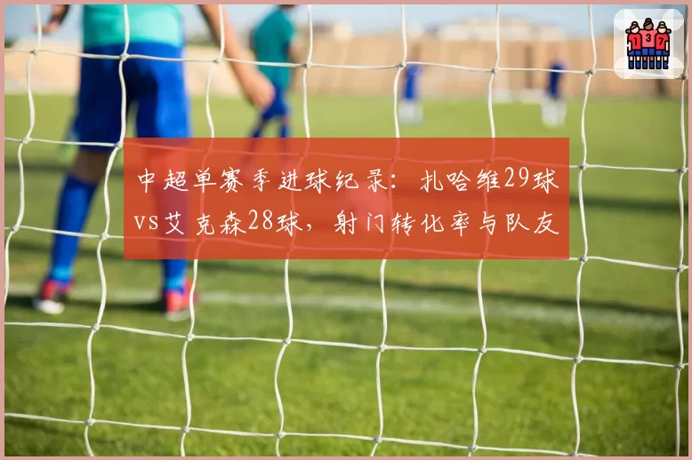中超单赛季进球纪录:扎哈维29球vs艾克森28球,射门转化率与队友助攻分布拆解