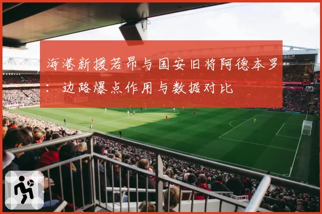 海港新援若昂与国安旧将阿德本罗：边路爆点作用与数据对比