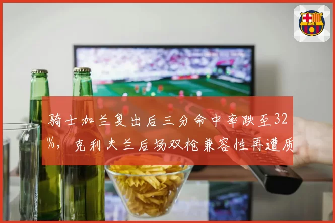 骑士加兰复出后三分命中率跌至32%,克利夫兰后场双枪兼容性再遭质疑?