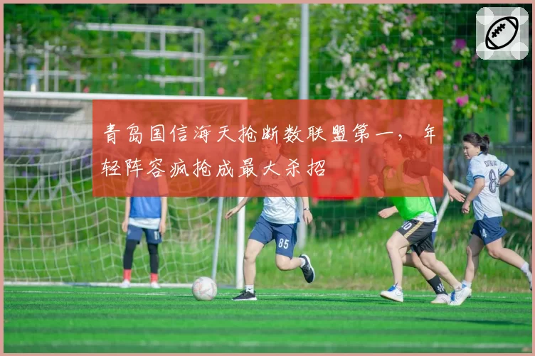 青岛国信海天抢断数联盟第一,年轻阵容疯抢成最大杀招