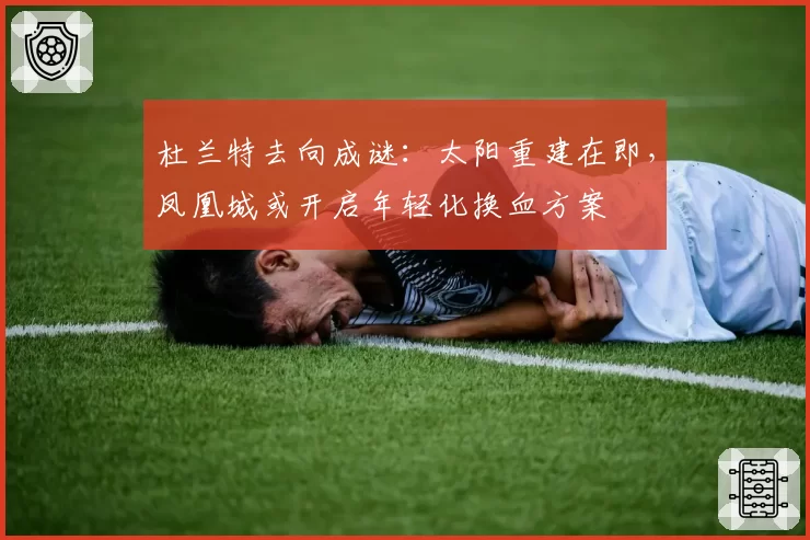 杜兰特去向成谜：太阳重建在即，凤凰城或开启年轻化换血方案