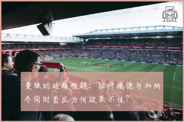 曼联的边路难题：拉什福德与加纳乔同时首发为何效果不佳？