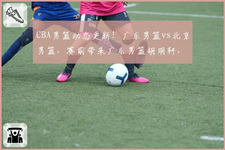 CBA男篮动态更新!广东男篮vs北京男篮,赛前带来广东男篮胡明轩、奎因、徐杰以及北京男篮赵睿最新消息