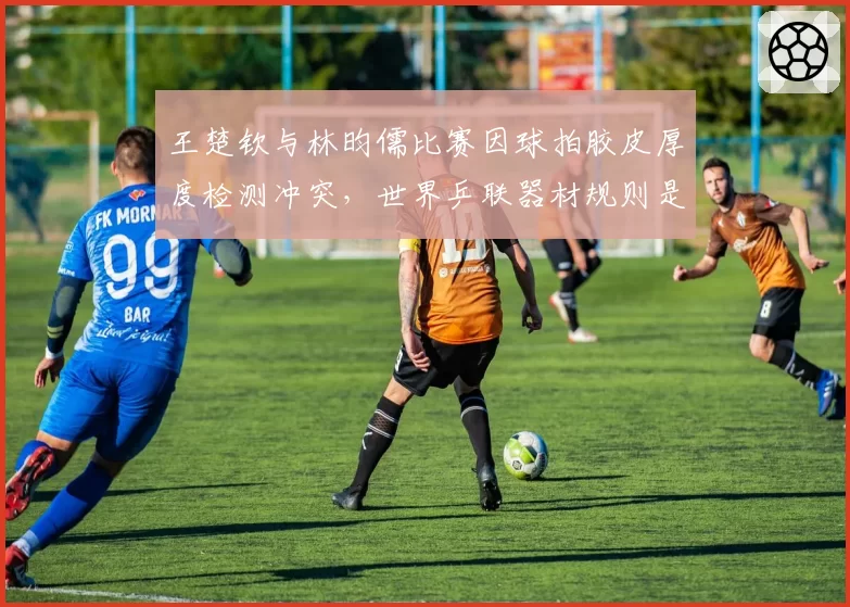 王楚钦与林昀儒比赛因球拍胶皮厚度检测冲突,世界乒联器材规则是否该更新?