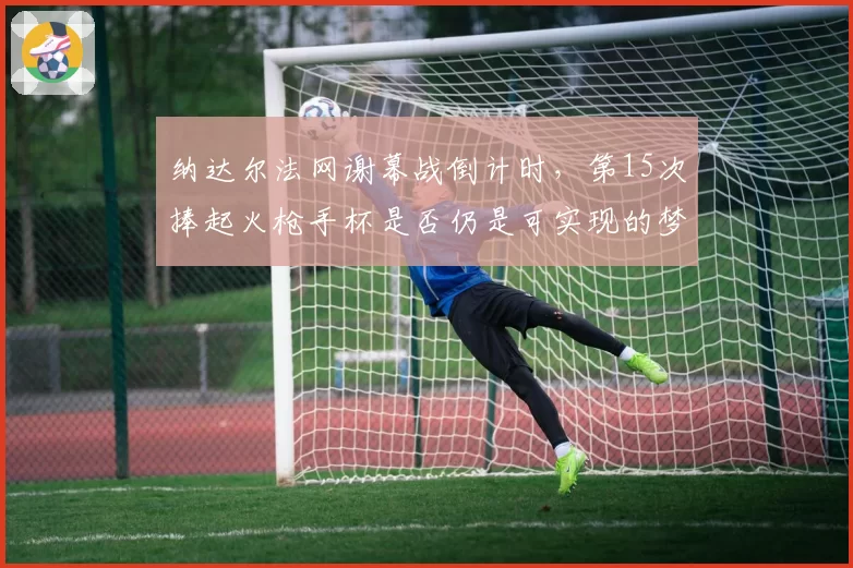 纳达尔法网谢幕战倒计时，第15次捧起火枪手杯是否仍是可实现的梦想？