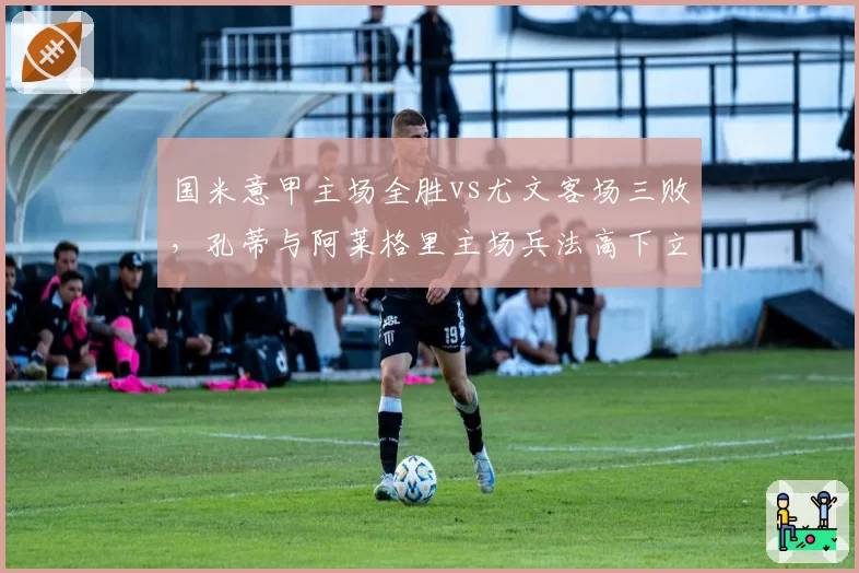 国米意甲主场全胜vs尤文客场三败，孔蒂与阿莱格里主场兵法高下立判__br_