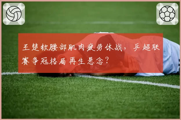 王楚钦腰部肌肉疲劳休战,乒超联赛争冠格局再生悬念?