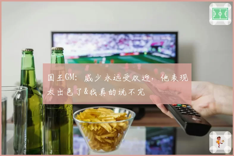 国王GM：威少永远受欢迎，他表现太出色了&我真的说不完