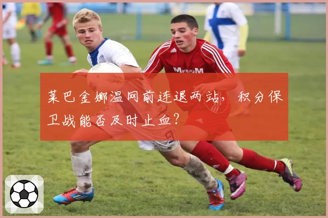莱巴金娜温网前连退两站，积分保卫战能否及时止血？