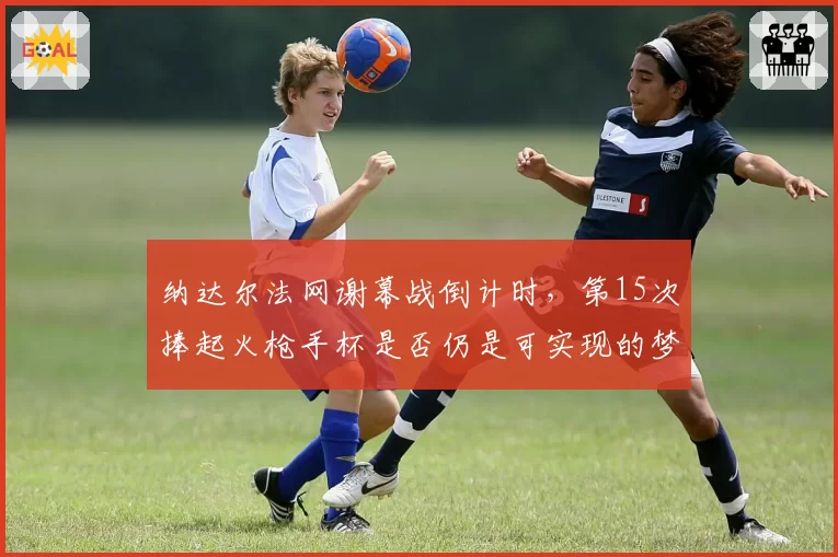 纳达尔法网谢幕战倒计时,第15次捧起火枪手杯是否仍是可实现的梦想?